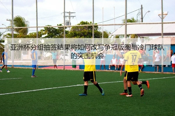亚洲杯分组抽签结果将如何改写争冠版图与冷门球队的突围机会
