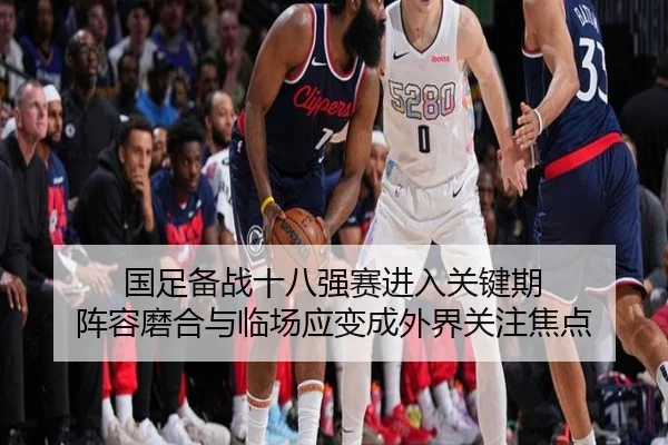 国足备战十八强赛进入关键期 阵容磨合与临场应变成外界关注焦点